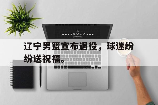 电子竞技体育足球-辽宁男篮宣布退役，球迷纷纷送祝福。