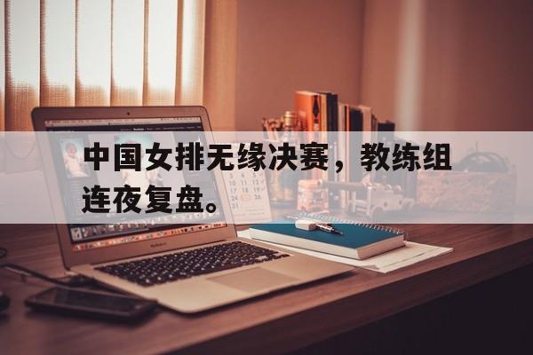 电子竞技最新官网地址-中国女排无缘决赛，教练组连夜复盘。