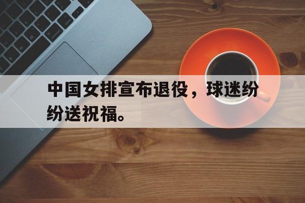 电子竞技最新官网地址-中国女排宣布退役，球迷纷纷送祝福。