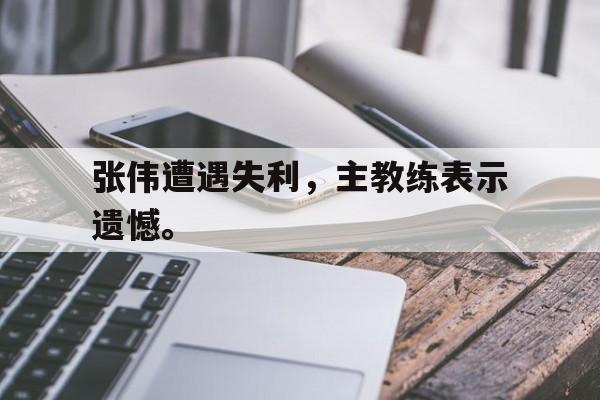电子竞技体育足球-张伟遭遇失利，主教练表示遗憾。