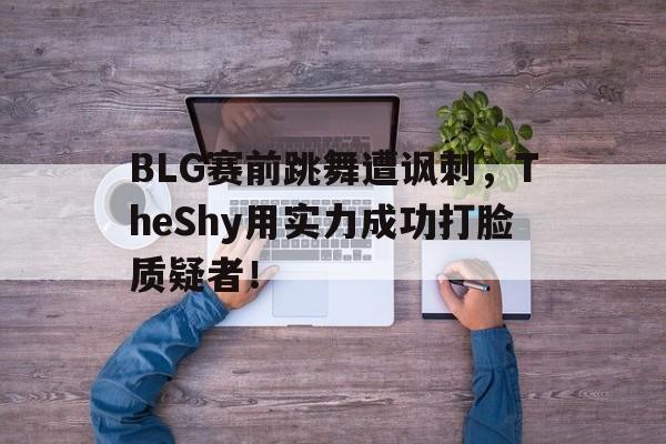电子竞技最新官网地址-BLG赛前跳舞遭讽刺，TheShy用实力成功打脸质疑者！