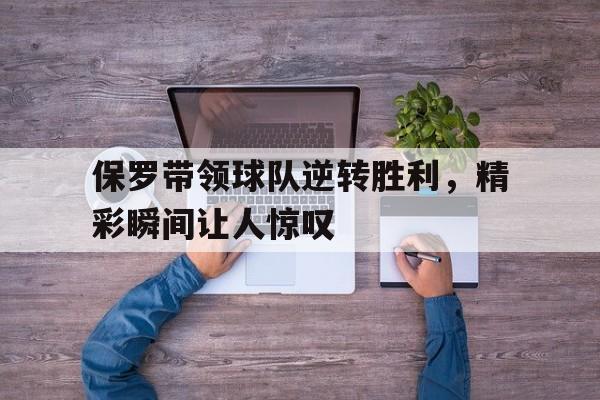 电子竞技体育足球-保罗带领球队逆转胜利，精彩瞬间让人惊叹