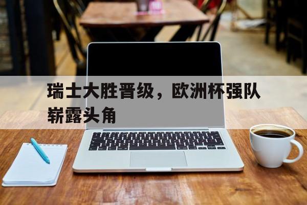 电子竞技体育足球-瑞士大胜晋级，欧洲杯强队崭露头角