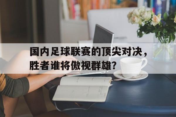电子竞技最新官网地址-国内足球联赛的顶尖对决，胜者谁将傲视群雄？