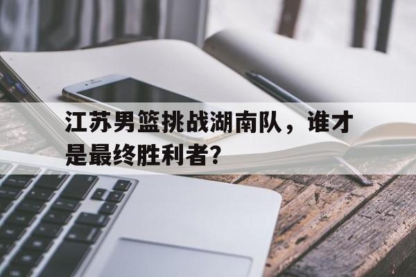 电子竞技iOS安卓版-江苏男篮挑战湖南队，谁才是最终胜利者？