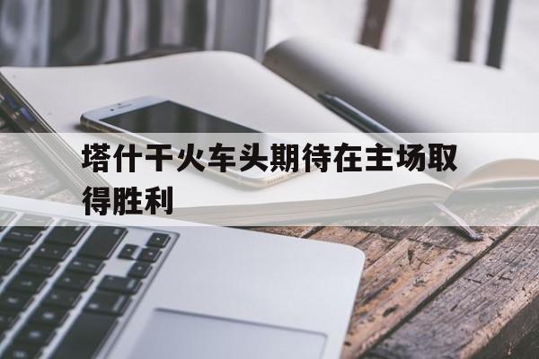 电子竞技最新官网地址-塔什干火车头期待在主场取得胜利