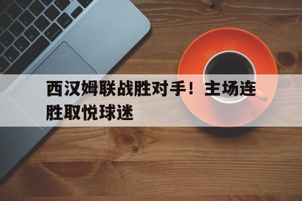 电子竞技最新官网地址-西汉姆联战胜对手！主场连胜取悦球迷