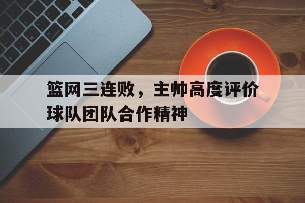 篮网三连败，主帅高度评价球队团队合作精神